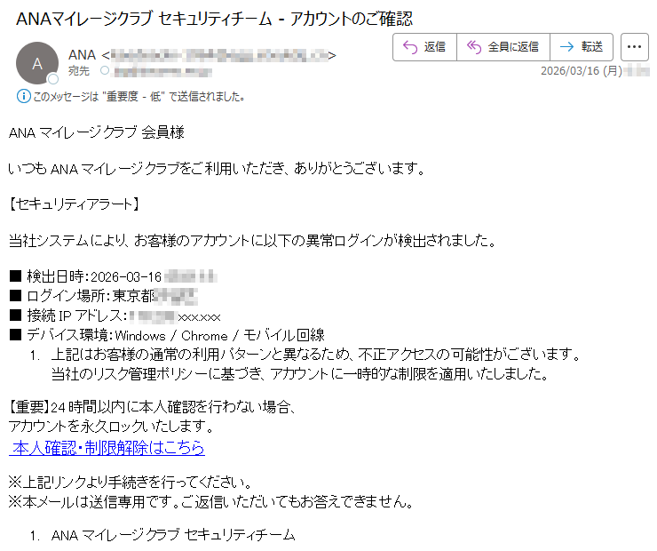 ANAマイレージクラブ会員様いつもANAマイレージクラブをご利用いただき、ありがとうございます。【セキュリティアラート】当社システムにより、お客様のアカウントに以下の異常ログインが検出されました。■検出日時:2026-03-16*****■ログイン場所:東京都***■接続IPアドレス:*****.xxx.xxx■デバイス環境:Windows/Chrome/モバイル回線1.上記はお客様の通常の利用パターンと異なるため、不正アクセスの可能性がございます。当社のリスク管理ポリシーに基づき、アカウントに一時的な制限を適用いたしました。【重要】24時間以内に本人確認を行わない場合、アカウントを永久ロックいたします。本人確認・制限解除はこちら※上記リンクより手続きを行ってください。※本メールは送信専用です。ご返信いただいてもお答えできません。1.ANAマイレージクラブセキュリティチーム