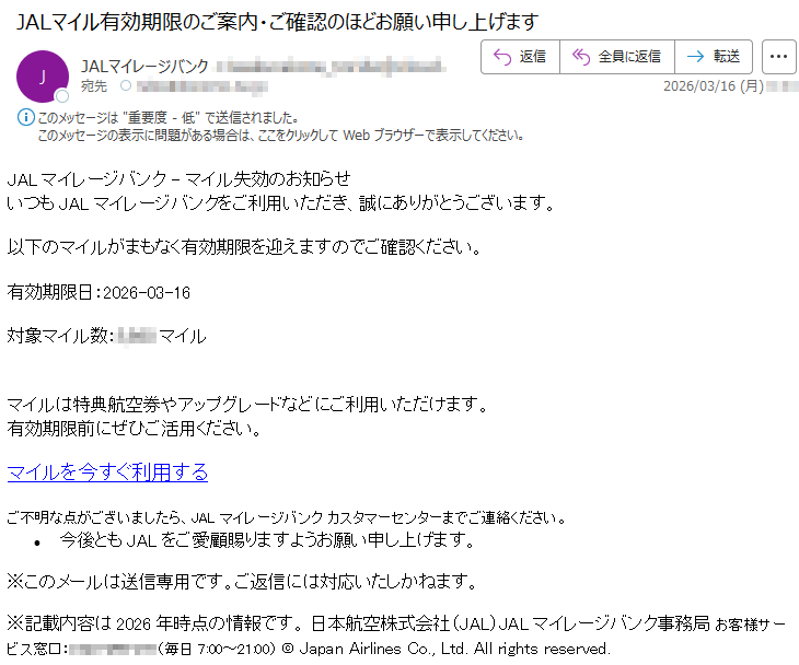 JALマイレージバンク-マイル失効のお知らせいつもJALマイレージバンクをご利用いただき、誠にありがとうございます。以下のマイルがまもなく有効期限を迎えますのでご確認ください。有効期限日:2026-03-16対象マイル数:*****マイルマイルは特典航空券やアップグレードなどにご利用いただけます。有効期限前にぜひご活用ください。マイルを今すぐ利用するご不明な点がございましたら、JALマイレージバンクカスタマーセンターまでご連絡ください。•今後ともJALをご愛顧賜りますようお願い申し上げます。※このメールは送信専用です。ご返信には対応いたしかねます。※記載内容は2026年時点の情報です。日本航空株式会社(JAL)JALマイレージバンク事務局お客様サービス窓口:*****(毎日7:00~21:00)©JapanAirlinesCo.,Ltd.Allrightsreserved.