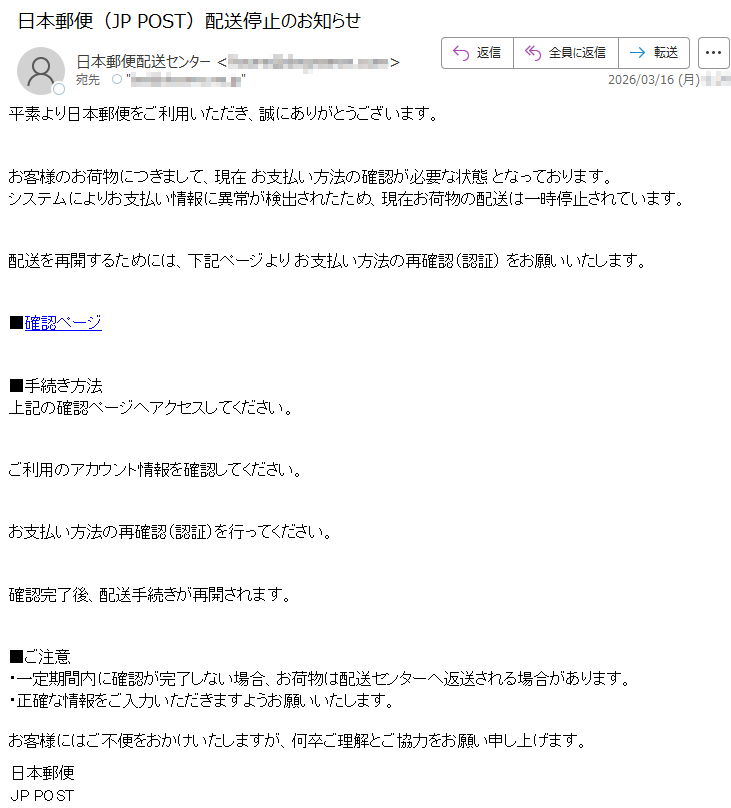 平素より日本郵便をご利用いただき、誠にありがとうございます。お客様のお荷物につきまして、現在お支払い方法の確認が必要な状態となっております。システムによりお支払い情報に異常が検出されたため、現在お荷物の配送は一時停止されています。配送を再開するためには、下記ページよりお支払い方法の再確認(認証)をお願いいたします。■確認ページ■手続き方法上記の確認ページへアクセスしてください。ご利用のアカウント情報を確認してください。お支払い方法の再確認(認証)を行ってください。確認完了後、配送手続きが再開されます。■ご注意・一定期間内に確認が完了しない場合、お荷物は配送センターへ返送される場合があります。・正確な情報をご入力いただきますようお願いいたします。お客様にはご不便をおかけいたしますが、何卒ご理解とご協力をお願い申し上げます。日本郵便JPPOST