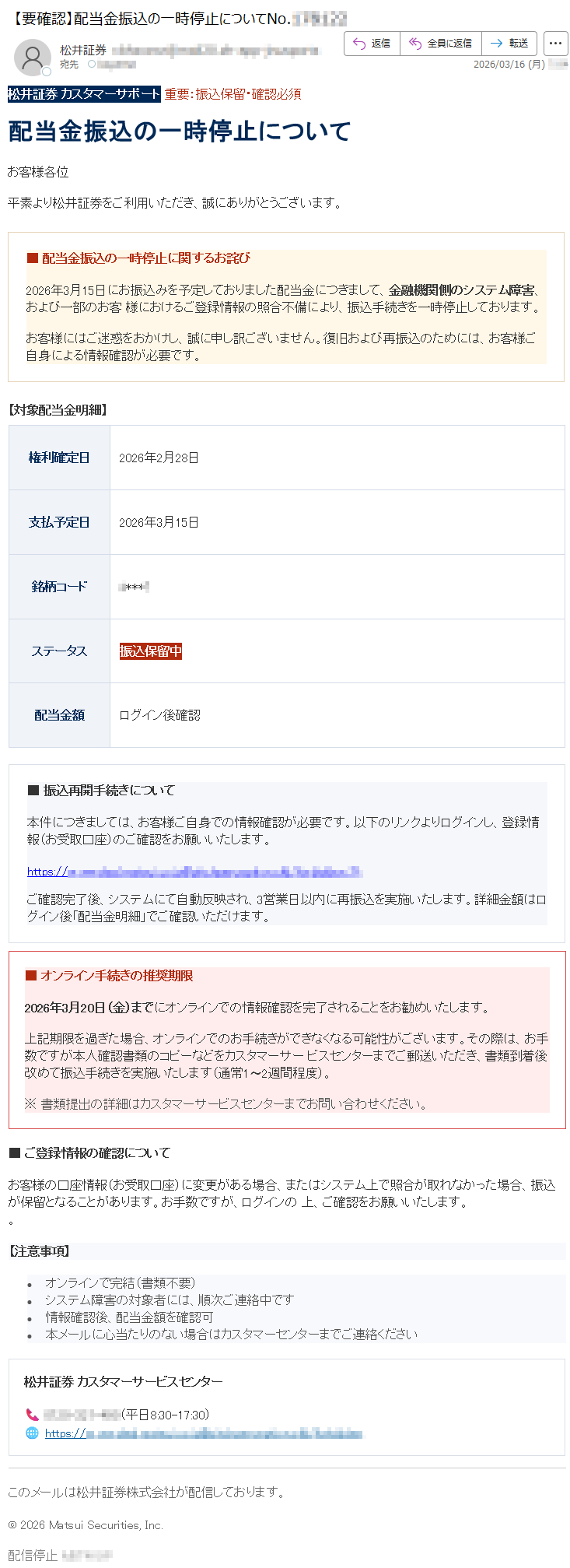 松井証券カスタマーサポート重要:振込保留・確認必須配当金振込の一時停止についてお客様各位平素より松井証券をご利用いただき、誠にありがとうございます。■配当金振込の一時停止に関するお詫び2026年3月15日にお振込みを予定しておりました配当金につきまして、金融機関側のシステム障害、および一部のお客様におけるご登録情報の照合不備により、振込手続きを一時停止しております。お客様にはご迷惑をおかけし、誠に申し訳ございません。復旧および再振込のためには、お客様ご自身による情報確認が必要です。【対象配当金明細】権利確定日2026年2月28日支払予定日2026年3月15日銘柄コード*****ステータス振込保留中配当金額ログイン後確認■振込再開手続きについて本件につきましては、お客様ご自身での情報確認が必要です。以下のリンクよりログインし、登録情報(お受取口座)のご確認をお願いいたします。https://*****ご確認完了後、システムにて自動反映され、3営業日以内に再振込を実施いたします。詳細金額はログイン後「配当金明細」でご確認いただけます。■オンライン手続きの推奨期限2026年3月20日(金)までにオンラインでの情報確認を完了されることをお勧めいたします。上記期限を過ぎた場合、オンラインでのお手続きができなくなる可能性がございます。その際は、お手数ですが本人確認書類のコピーなどをカスタマーサービスセンターまでご郵送いただき、書類到着後改めて振込手続きを実施いたします(通常1〜2週間程度)。※書類提出の詳細はカスタマーサービスセンターまでお問い合わせください。■ご登録情報の確認についてお客様の口座情報(お受取口座)に変更がある場合、またはシステム上で照合が取れなかった場合、振込が保留となることがあります。お手数ですが、ログインの上、ご確認をお願いいたします。。【注意事項】•オンラインで完結(書類不要)•システム障害の対象者には、順次ご連絡中です•情報確認後、配当金額を確認可•本メールに心当たりのない場合はカスタマーセンターまでご連絡ください松井証券カスタマーサービスセンター📞*****(平日8:30-17:30)🌐https://*****このメールは松井証券株式会社が配信しております。©2026MatsuiSecurities,Inc.配信停止*****