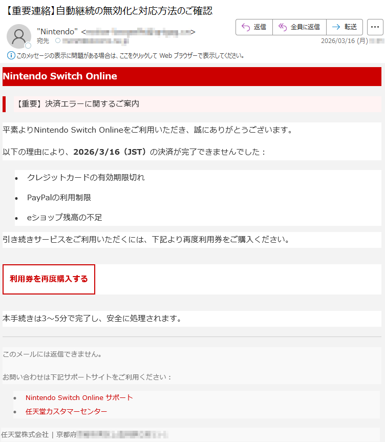 NintendoSwitchOnline【重要】決済エラーに関するご案内平素よりNintendoSwitchOnlineをご利用いただき、誠にありがとうございます。以下の理由により、2026/3/16(JST)の決済が完了できませんでした:•クレジットカードの有効期限切れ•PayPalの利用制限•eショップ残高の不足引き続きサービスをご利用いただくには、下記より再度利用券をご購入ください。利用券を再度購入する本手続きは3〜5分で完了し、安全に処理されます。このメールには返信できません。お問い合わせは下記サポートサイトをご利用ください:•NintendoSwitchOnlineサポート•任天堂カスタマーセンター任天堂株式会社|京都府*****