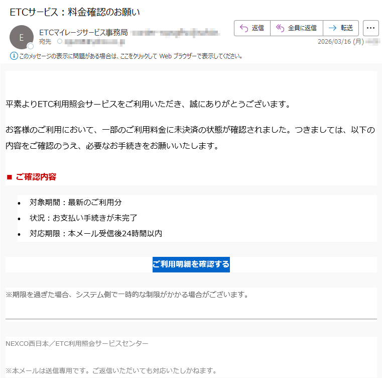 平素よりETC利用照会サービスをご利用いただき、誠にありがとうございます。お客様のご利用において、一部のご利用料金に未決済の状態が確認されました。つきましては、以下の内容をご確認のうえ、必要なお手続きをお願いいたします。■ご確認内容•対象期間:最新のご利用分•状況:お支払い手続きが未完了•対応期限:本メール受信後24時間以内ご利用明細を確認する※期限を過ぎた場合、システム側で一時的な制限がかかる場合がございます。NEXCO西日本/ETC利用照会サービスセンター※本メールは送信専用です。ご返信いただいても対応いたしかねます。