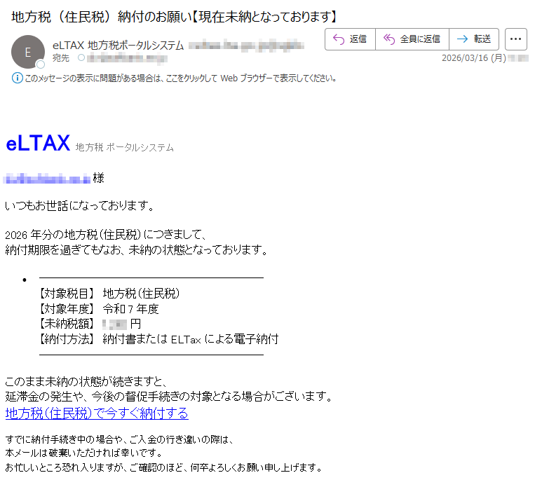 eLTAX地方税ポータルシステム*****様いつもお世話になっております。2026年分の地方税(住民税)につきまして、納付期限を過ぎてもなお、未納の状態となっております。•【対象税目】地方税(住民税)【対象年度】令和7年度【未納税額】*****円【納付方法】納付書またはELTaxによる電子納付このまま未納の状態が続きますと、延滞金の発生や、今後の督促手続きの対象となる場合がございます。地方税(住民税)で今すぐ納付するすでに納付手続き中の場合や、ご入金の行き違いの際は、本メールは破棄いただければ幸いです。お忙しいところ恐れ入りますが、ご確認のほど、何卒よろしくお願い申し上げます。
