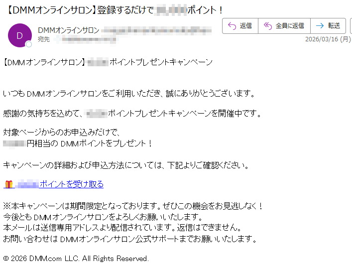 【DMMオンラインサロン】ポイントプレゼントキャンペーンいつもDMMオンラインサロンをご利用いただき、誠にありがとうございます。感謝の気持ちを込めて、ポイントプレゼントキャンペーンを開催中です。対象ページからのお申込みだけで、10,000円相当のDMMポイントをプレゼント!キャンペーンの詳細および申込方法については、下記よりご確認ください。ポイントを受け取る※本キャンペーンは期間限定となっております。ぜひこの機会をお見逃しなく!今後ともDMMオンラインサロンをよろしくお願いいたします。本メールは送信専用アドレスより配信されています。返信はできません。お問い合わせはDMMオンラインサロン公式サポートまでお願いいたします。©2026DMM.comLLC.AllRightsReserved.