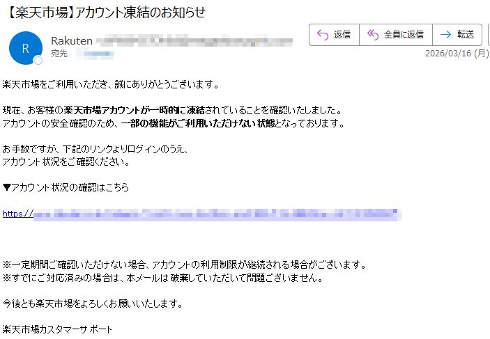 楽天市場をご利用いただき、誠にありがとうございます。現在、お客様の楽天市場アカウントが一時的に凍結されていることを確認いたしました。アカウントの安全確認のため、一部の機能がご利用いただけない状態となっております。お手数ですが、下記のリンクよりログインのうえ、アカウント状況をご確認ください。▼アカウント状況の確認はこちらhttps://※一定期間ご確認いただけない場合、アカウントの利用制限が継続される場合がございます。※すでにご対応済みの場合は、本メールは破棄していただいて問題ございません。今後とも楽天市場をよろしくお願いいたします。楽天市場カスタマーサポート