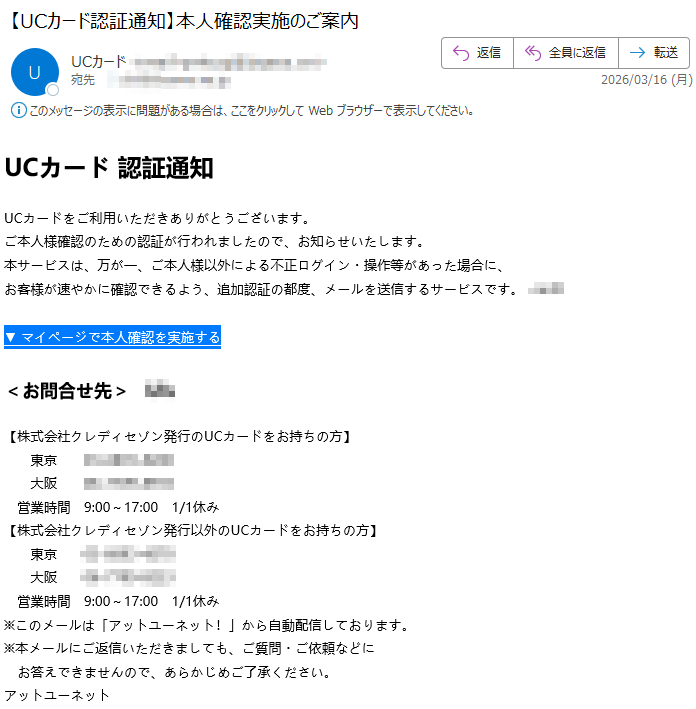 UCカード認証通知UCカードをご利用いただきありがとうございます。ご本人様確認のための認証が行われましたので、お知らせいたします。本サービスは、万が一、ご本人様以外による不正ログイン・操作等があった場合に、お客様が速やかに確認できるよう、追加認証の都度、メールを送信するサービスです。▼マイページで本人確認を実施する<お問合せ先>【株式会社クレディセゾン発行のUCカードをお持ちの方】東京大阪営業時間9:00~17:001/1休み【株式会社クレディセゾン発行以外のUCカードをお持ちの方】東京大阪営業時間9:00~17:001/1休み※このメールは「アットユーネット!」から自動配信しております。※本メールにご返信いただきましても、ご質問・ご依頼などにお答えできませんので、あらかじめご了承ください。アットユーネット