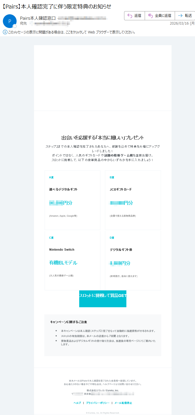 本人確認ステップ2完了特典認証ありがとうございました!豪華賞品が当たる限定スロット開催中最大円相当出会いを応援する「本当に嬉しい」プレゼントステップ2までの本人確認を完了されたあなたへ、感謝を込めて特典を大幅にアップグレードしました!ポイントではなく、人気のギフトカードや話題の最新ゲーム機を直接お届け。スロットに挑戦して、以下の豪華賞品の中からいずれかを手に入れましょう!A賞選べるデジタルギフト円分(Amazon,Apple,Google等)B賞JCBギフトカード円分(全国で使える実物商品券)C賞NintendoSwitch有機ELモデル(大人気の最新ゲーム機)D賞デジタルギフト券円分(即時発行、自由に使えます)スロットに挑戦して賞品GETキャンペーンに関するご注意•本キャンペーンは本人確認(ステップ2)完了をもって自動的に抽選資格が付与されます。•スロットの有効期限は、本メールの送信から7日間となります。•実物賞品およびデジタルギフトの受け取り方法は、当選後の専用ページにてご案内いたします。※本メールはPairsで本人確認を完了された会員様へ配信しています。お心当たりのない場合やご不明な点は、ヘルプページよりお問い合わせください。株式会社エウレカ/Eureka,Inc.〒東京都ヘルプ|プライバシーポリシー|メール配信停止©Eureka,Inc.AllRightsReserved.