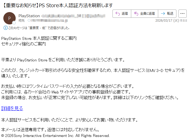 PlayStationStore本人認証に関するご案内セキュリティ強化のご案内平素よりPlayStationStoreをご利用いただき誠にありがとうございます。このたび、クレジットカード取引のさらなる安全性を確保するため、本人認証サービス(EMV3-Dセキュア)を導入いたします。お支払い時にはワンタイムパスワードの入力が必要となる場合がございます。ご利用には、各カード会社のWebサイトやアプリでの事前登録が必要です。未登録の場合、お支払いが正常に完了しない可能性があります。詳細は以下のリンクをご確認ください。詳細を見る本人認証サービスをご利用いただくことで、より安心してお買い物いただけます。本メールは送信専用です。返信には対応しておりません。©2026SonyInteractiveEntertainmentInc.AllRightsReserved.