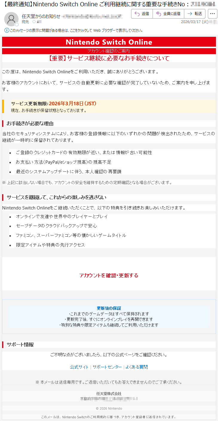 NintendoSwitchOnlineアカウント確認のご案内【重要】サービス継続に必要なお手続きについてこの度は、NintendoSwitchOnlineをご利用いただき、誠にありがとうございます。お客様のアカウントにおいて、サービスの自動更新に必要な確認が完了していないため、ご案内を申し上げます。サービス更新期限:2026年3月18日(JST)現在、お手続きが保留状態となっております。お手続きが必要な理由当社のセキュリティシステムにより、お客様の登録情報に以下のいずれかの問題が検出されたため、サービスの継続が一時的に保留されております。•ご登録のクレジットカードの有効期限が近い、または情報が古い可能性•お支払い方法(PayPal/eショップ残高)の残高不足•最近のシステムアップデートに伴う、本人確認の再要請※上記に該当しない場合でも、アカウントの安全を維持するための定期確認となる場合がございます。サービスを継続して、これからの楽しみを逃さないNintendoSwitchOnlineをご継続いただくことで、以下の特典を引き続きお楽しみいただけます。•オンラインで友達や世界中のプレイヤーとプレイ•セーブデータのクラウドバックアップで安心•ファミコン、スーパーファミコン等の懐かしいゲームタイトル•限定アイテムや特典の先行アクセスアカウントを確認・更新する更新後の保証・これまでのゲームデータはすべて保持されます・更新完了後、すぐにオンラインプレイを再開できます・特別な特典や限定アイテムも継続してご利用いただけますサポート情報ご不明な点がございましたら、以下の公式ページをご確認ください。公式サイト|サポートセンター|よくある質問※本メールは送信専用です。ご返信いただいてもお答えできませんのでご了承ください。任天堂株式会社京都府*****©2026Nintendoこのメールは、NintendoSwitchのご利用規約に基づき、アカウント登録者に送信されています。