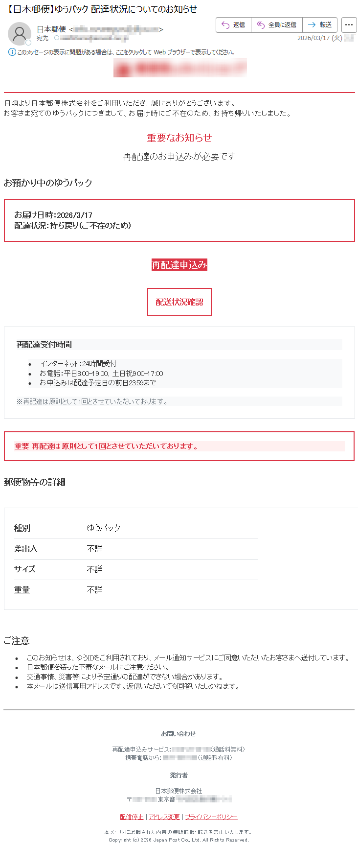 日頃より日本郵便株式会社をご利用いただき、誠にありがとうございます。お客さま宛てのゆうパックにつきまして、お届け時にご不在のため、お持ち帰りいたしました。重要なお知らせ再配達のお申込みが必要ですお預かり中のゆうパックお届け日時:2026/3/17配達状況:持ち戻り(ご不在のため)再配達申込み配送状況確認再配達受付時間•インターネット:24時間受付•お電話:平日8:00-19:00、土日祝9:00-17:00•お申込みは配達予定日の前日23:59まで※再配達は原則として1回とさせていただいております。重要再配達は原則として1回とさせていただいております。郵便物等の詳細種別ゆうパック差出人不詳サイズ不詳重量不詳ご注意•このお知らせは、ゆうIDをご利用されており、メール通知サービスにご同意いただいたお客さまへ送付しています。•日本郵便を装った不審なメールにご注意ください。•交通事情、災害等により予定通りの配達ができない場合があります。•本メールは送信専用アドレスです。返信いただいても回答いたしかねます。お問い合わせ再配達申込みサービス:*****(通話料無料)携帯電話から:*****(通話料有料)発行者日本郵便株式会社〒*****東京都*****配信停止|アドレス変更|プライバシーポリシー本メールに記載された内容の無断転載・転送を禁止いたします。Copyright(c)2026JapanPostCo.,Ltd.AllRightsReserved.