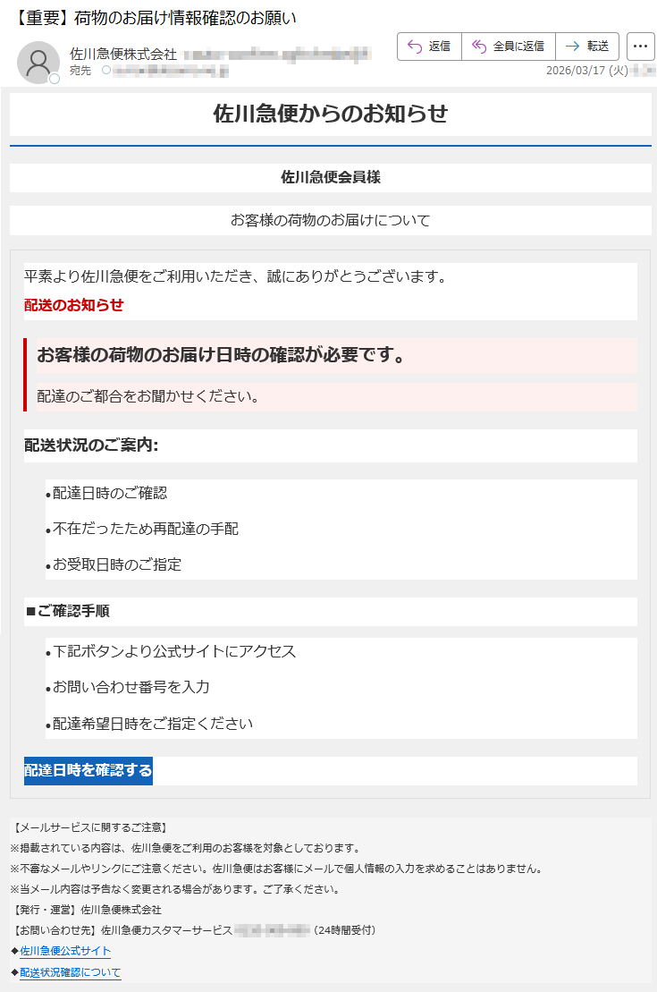 佐川急便からのお知らせ佐川急便会員様お客様の荷物のお届けについて平素より佐川急便をご利用いただき、誠にありがとうございます。配送のお知らせお客様の荷物のお届け日時の確認が必要です。配達のご都合をお聞かせください。配送状況のご案内:•配達日時のご確認•不在だったため再配達の手配•お受取日時のご指定■ご確認手順•下記ボタンより公式サイトにアクセス•お問い合わせ番号を入力•配達希望日時をご指定ください配達日時を確認する【メールサービスに関するご注意】※掲載されている内容は、佐川急便をご利用のお客様を対象としております。※不審なメールやリンクにご注意ください。佐川急便はお客様にメールで個人情報の入力を求めることはありません。※当メール内容は予告なく変更される場合があります。ご了承ください。【発行・運営】佐川急便株式会社【お問い合わせ先】佐川急便カスタマーサービス*****(24時間受付)◆佐川急便公式サイト◆配送状況確認について