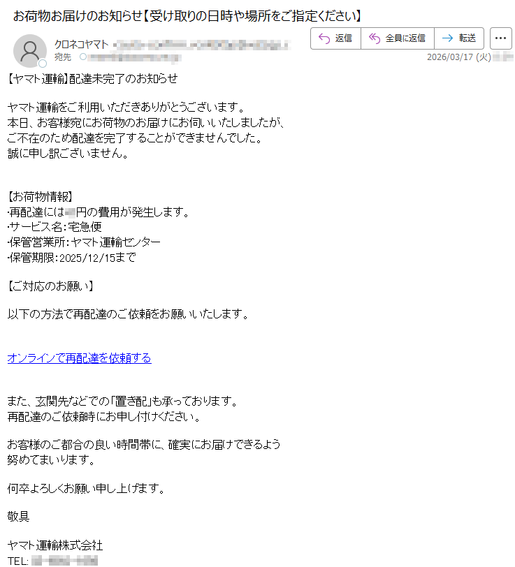 【ヤマト運輸】配達未完了のお知らせヤマト運輸をご利用いただきありがとうございます。本日、お客様宛にお荷物のお届けにお伺いいたしましたが、ご不在のため配達を完了することができませんでした。誠に申し訳ございません。【お荷物情報】•再配達には**円の費用が発生します。•サービス名:宅急便•保管営業所:ヤマト運輸センター•保管期限:2025/12/15まで【ご対応のお願い】以下の方法で再配達のご依頼をお願いいたします。オンラインで再配達を依頼するまた、玄関先などでの「置き配」も承っております。再配達のご依頼時にお申し付けください。お客様のご都合の良い時間帯に、確実にお届けできるよう努めてまいります。何卒よろしくお願い申し上げます。敬具ヤマト運輸株式会社TEL:*****