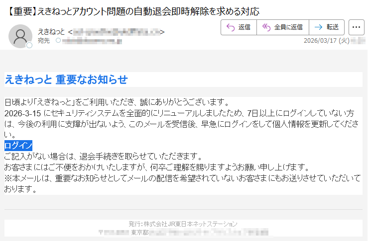 えきねっと重要なお知らせ日頃より「えきねっと」をご利用いただき、誠にありがとうございます。2026-3-15にセキュリティシステムを全面的にリニューアルしましたため、7日以上にログインしていない方は、今後の利用に支障が出ないよう、このメールを受信後、早急にログインをして個人情報を更新してください。ログインご記入がない場合は、退会手続きを取らせていただきます。お客さまにはご不便をおかけいたしますが、何卒ご理解を賜りますようお願い申し上げます。※本メールは、重要なお知らせとしてメールの配信を希望されていないお客さまにもお送りさせていただいております。発行:株式会社JR東日本ネットステーション〒*****東京都*****