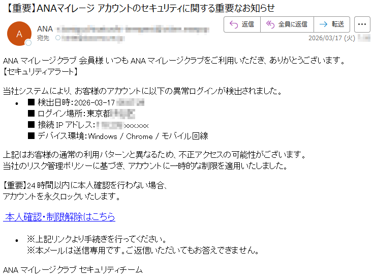 ANAマイレージクラブ会員様いつもANAマイレージクラブをご利用いただき、ありがとうございます。【セキュリティアラート】当社システムにより、お客様のアカウントに以下の異常ログインが検出されました。•■検出日時:2026-03-17*****■ログイン場所:東京都***■接続IPアドレス:*****xxx.xxx■デバイス環境:Windows/Chrome/モバイル回線上記はお客様の通常の利用パターンと異なるため、不正アクセスの可能性がございます。当社のリスク管理ポリシーに基づき、アカウントに一時的な制限を適用いたしました。【重要】24時間以内に本人確認を行わない場合、アカウントを永久ロックいたします。本人確認・制限解除はこちら•※上記リンクより手続きを行ってください。※本メールは送信専用です。ご返信いただいてもお答えできません。ANAマイレージクラブセキュリティチーム
