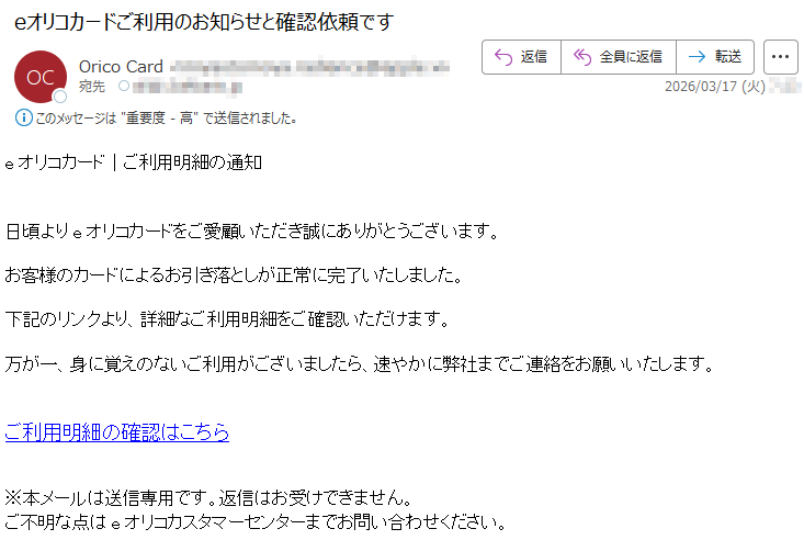 eオリコカード|ご利用明細の通知日頃よりeオリコカードをご愛顧いただき誠にありがとうございます。お客様のカードによるお引き落としが正常に完了いたしました。下記のリンクより、詳細なご利用明細をご確認いただけます。万が一、身に覚えのないご利用がございましたら、速やかに弊社までご連絡をお願いいたします。ご利用明細の確認はこちら※本メールは送信専用です。返信はお受けできません。ご不明な点はeオリコカスタマーセンターまでお問い合わせください。