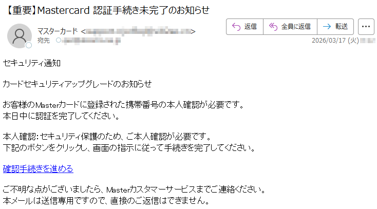 セキュリティ通知カードセキュリティアップグレードのお知らせお客様のMasterカードに登録された携帯番号の本人確認が必要です。本日中に認証を完了してください。本人確認:セキュリティ保護のため、ご本人確認が必要です。下記のボタンをクリックし、画面の指示に従って手続きを完了してください。確認手続きを進めるご不明な点がございましたら、Masterカスタマーサービスまでご連絡ください。本メールは送信専用ですので、直接のご返信はできません。