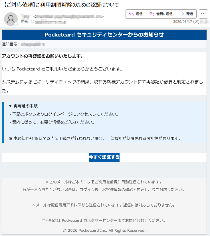 Pocketcardセキュリティセンターからのお知らせ通知番号:*****アカウントの再認証をお願いいたします。いつもPocketcardをご利用いただきありがとうございます。システムによるセキュリティチェックの結果、現在お客様アカウントにて再認証が必要と判定されました。▼再認証の手順・下記のボタンよりログインページにアクセスしてください。・案内に従って、必要な情報をご入力ください。※本通知から48時間以内に手続きが行われない場合、一部機能が制限される可能性があります。今すぐ認証する※このメールはご本人によるご利用を前提に自動送信されています。万が一お心当たりがない場合は、ログイン後「お客様情報の確認・変更」よりご対応ください。本メールは配信専用アドレスから送信されています。返信には対応しておりません。ご不明点はPocketcardカスタマーセンターまでお問い合わせください。©2026PocketcardInc.AllRightsReserved.