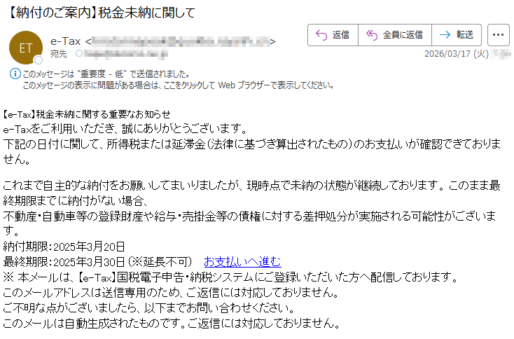 【e-Tax】税金未納に関する重要なお知らせe-Taxをご利用いただき、誠にありがとうございます。下記の日付に関して、所得税または延滞金(法律に基づき算出されたもの)のお支払いが確認できておりません。これまで自主的な納付をお願いしてまいりましたが、現時点で未納の状態が継続しております。このまま最終期限までに納付がない場合、不動産・自動車等の登録財産や給与・売掛金等の債権に対する差押処分が実施される可能性がございます。納付期限:2025年3月20日最終期限:2025年3月30日(※延長不可)お支払いへ進む※本メールは、【e-Tax】国税電子申告・納税システムにご登録いただいた方へ配信しております。このメールアドレスは送信専用のため、ご返信には対応しておりません。ご不明な点がございましたら、以下までお問い合わせください。このメールは自動生成されたものです。ご返信には対応しておりません。