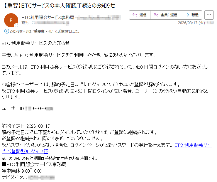ETC利用照会サービスのお知らせ平素よりETC利用照会サービスをご利用いただき、誠にありがとうございます。このメールは、ETC利用照会サービス(登録型)にご登録されていて、420日間ログインのない方にお送りしています。お客様のユーザーIDは、解約予定日までにログインいただけないと登録が解約となります。※ETC利用照会サービス(登録型)は450日間ログインがない場合、ユーザーIDの登録が自動的に解約となります。ユーザーID*****解約予定日2026-03-17解約予定日までに下記からログインしていただければ、ご登録は継続されます。※登録が継続された際のお知らせはございません。※パスワードがわからない場合も、ログインページから新パスワードの発行を行えます。ETC利用照会サービス(登録型)ログイン証※このURLの有効期間は手続き受付時より48時間です。■ETC利用照会サービス事務局年中無休9:00~18:00ナピダイヤル*****