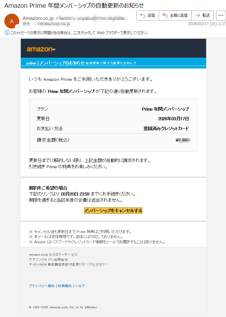 amazon.co.jpprime|メンバーシップのお知らせ自動更新に関する重要なお知らせいつもAmazonPrimeをご利用いただきありがとうございます。お客様のPrime年間メンバーシップが下記の通り自動更新されます。プランPrime年間メンバーシップ更新日2026年03月17日お支払い方法登録済みクレジットカード請求金額(税込)¥*****更新日までに解約しない限り、上記金額が自動的に請求されます。引き続きPrimeの特典をお楽しみください。解約をご希望の場合下記のリンクより03月20日23:59までにお手続きください。期限を過ぎると当該年度の会費は返金されません。メンバーシップをキャンセルする※キャンセル後も更新日までPrime特典はご利用いただけます。※本メールは送信専用です。返信には対応しておりません。※Amazonはパスワードやクレジットカード情報をメールでお聞きすることはありません。Amazon.co.jpカスタマーサービスアマゾンジャパン合同会社〒*****東京都*****プライバシー規約|利用規約|ヘルプ©1996–2026Amazon.com,Inc.oritsaffiliates.