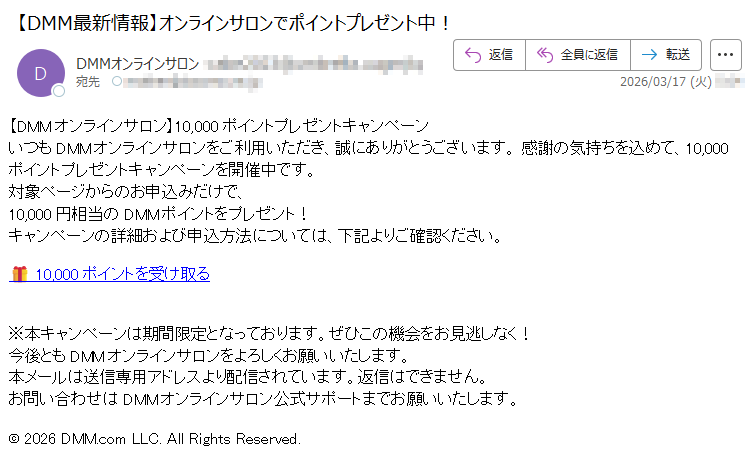 【DMMオンラインサロン】10,000ポイントプレゼントキャンペーンいつもDMMオンラインサロンをご利用いただき、誠にありがとうございます。感謝の気持ちを込めて、10,000ポイントプレゼントキャンペーンを開催中です。対象ページからのお申込みだけで、10,000円相当のDMMポイントをプレゼント!キャンペーンの詳細および申込方法については、下記よりご確認ください。🎁10,000ポイントを受け取る※本キャンペーンは期間限定となっております。ぜひこの機会をお見逃しなく!今後ともDMMオンラインサロンをよろしくお願いいたします。本メールは送信専用アドレスより配信されています。返信はできません。お問い合わせはDMMオンラインサロン公式サポートまでお願いいたします。©2026DMM.comLLC.AllRightsReserved.