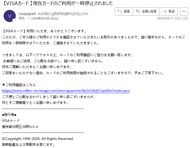 【VISAカード】利用いただき、ありがとうございます。このたび、ご本人様のご利用かどうかを確認させていただきたいお取引がありましたので、誠に勝手ながら、カードのご利用を一部制限させていただき、ご連絡させていただきました。つきましては、以下へアクセスの上、カードのご利用確認にご協力をお願い致します。お客様にはご迷惑、ご心配をお掛けし、誠に申し訳ございません。何卒ご理解いただきたくお願い申しあげます。ご回答をいただけない場合、カードのご利用制限が継続されることもございますので、予めご了承下さい。▼ご利用確認はこちらhttps://*****ご不便とご心配をおかけしまして誠に申し訳ございませんが、何とぞご理解賜りたくお願い申しあげます。■発行者■VISAカード東京都*****©Copyright1996-2026.AllRightsReserved.無断転載および再配布を禁じます。