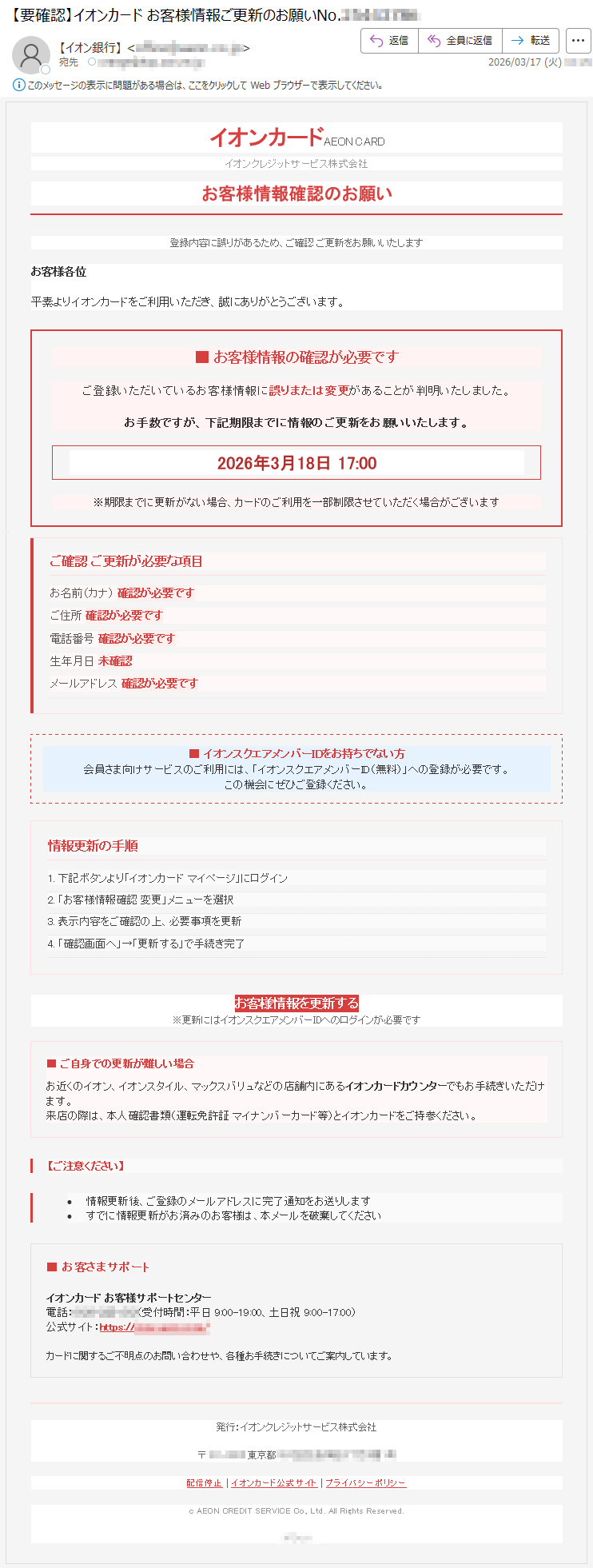 イオンカードAEONCARDイオンクレジットサービス株式会社お客様情報確認のお願い登録内容に誤りがあるため、ご確認ご更新をお願いいたしますお客様各位平素よりイオンカードをご利用いただき、誠にありがとうございます。■お客様情報の確認が必要ですご登録いただいているお客様情報に誤りまたは変更があることが判明いたしました。お手数ですが、下記期限までに情報のご更新をお願いいたします。2026年3月18日17:00※期限までに更新がない場合、カードのご利用を一部制限させていただく場合がございますご確認ご更新が必要な項目お名前(カナ)確認が必要ですご住所確認が必要です電話番号確認が必要です生年月日未確認メールアドレス確認が必要です■イオンスクエアメンバーIDをお持ちでない方会員さま向けサービスのご利用には、「イオンスクエアメンバーID(無料)」への登録が必要です。この機会にぜひご登録ください。情報更新の手順1.下記ボタンより「イオンカードマイページ」にログイン2.「お客様情報確認変更」メニューを選択3.表示内容をご確認の上、必要事項を更新4.「確認画面へ」→「更新する」で手続き完了お客様情報を更新する※更新にはイオンスクエアメンバーIDへのログインが必要です■ご自身での更新が難しい場合お近くのイオン、イオンスタイル、マックスバリュなどの店舗内にあるイオンカードカウンターでもお手続きいただけます。来店の際は、本人確認書類(運転免許証マイナンバーカード等)とイオンカードをご持参ください。【ご注意ください】•情報更新後、ご登録のメールアドレスに完了通知をお送りします•すでに情報更新がお済みのお客様は、本メールを破棄してください■お客さまサポートイオンカードお客様サポートセンター電話:*****(受付時間:平日9:00-19:00、土日祝9:00-17:00)公式サイト:https://*****カードに関するご不明点のお問い合わせや、各種お手続きについてご案内しています。発行:イオンクレジットサービス株式会社〒*****東京都*****配信停止|イオンカード公式サイト|プライバシーポリシーcAEONCREDITSERVICECo.,Ltd.AllRightsReserved.*****