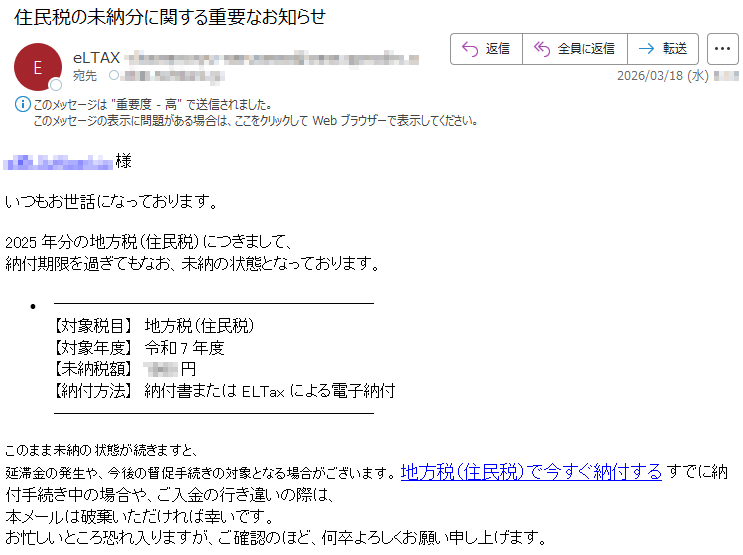 *****様いつもお世話になっております。2025年分の地方税(住民税)につきまして、納付期限を過ぎてもなお、未納の状態となっております。【対象税目】地方税(住民税)【対象年度】令和7年度【未納税額】*****円【納付方法】納付書またはELTaxによる電子納付このまま未納の状態が続きますと、延滞金の発生や、今後の督促手続きの対象となる場合がございます。地方税(住民税)で今すぐ納付するすでに納付手続き中の場合や、ご入金の行き違いの際は、本メールは破棄いただければ幸いです。お忙しいところ恐れ入りますが、ご確認のほど、何卒よろしくお願い申し上げます。