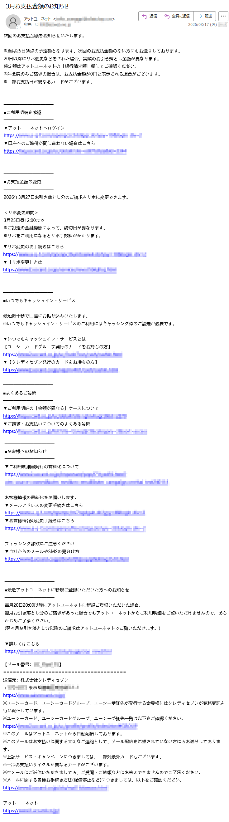 次回のお支払金額をお知らせいたします。※当月25日時点の予定額となります。次回のお支払金額のない方にもお送りしております。20日以降にリボ変更などをされた場合、実際のお引き落とし金額が異なります。確定額はアットユーネットの「銀行請求額」欄にてご確認ください。※年会費のみご請求の場合は、お支払金額が0円と表示される場合がございます。※一部お支払日が異なるカードがございます。■ご利用明細を確認▼アットユーネットへログインhttps://*****▼口座へのご準備が間に合わない場合はこちらhttps://*****■お支払金額の変更2026年3月27日お引き落とし分のご請求をリボに変更できます。<リボ変更期間>3月25日昼12:00まで※ご設定の金融機関によって、締切日が異なります。※リボをご利用になるとリボ手数料がかかります。▼リボ変更のお手続きはこちらhttps://*****▼「リボ変更」とはhttps://*****■いつでもキャッシュイン・サービス最短数十秒で口座にお振り込みいたします。※いつでもキャッシュイン・サービスのご利用にはキャッシング枠のご設定が必要です。▼いつでもキャッシュイン・サービスとは【ユーシーカードグループ発行のカードをお持ちの方】https://*****▼【クレディセゾン発行のカードをお持ちの方】https://*****■よくあるご質問▼ご利用明細の「金額が異なる」ケースについてhttps://*****▼ご請求・お支払いについてのよくある質問https://*****■お客様へのお知らせ▼ご利用明細書発行の有料化についてhttps://*****お客様情報の最新化をお願いします。▼メールアドレスの変更手続きはこちらhttps://*****▼お客様情報の変更手続きはこちらhttps://*****フィッシング詐欺にご注意ください▼当社からのメールやSMSの見分け方https://*****■最近アットユーネットに新規ご登録いただいた方へのお知らせ毎月20日20:00以降にアットユーネットに新規ご登録いただいた場合、翌月お引き落とし分のご請求があった場合でもアットユーネットからご利用明細をご覧いただけませんので、あらかじめご了承ください。(翌々月お引き落とし分以降のご請求はアットユーネットでご覧いただけます。)▼詳しくはこちらhttps://*****【メール番号:*****】送信元:株式会社クレディセゾン〒*****東京*****https://*****※ユーシーカード、ユーシーカードグループ、ユーシー受託先が発行する会員様にはクレディセゾンが業務受託を行い配信しています。※ユーシーカード、ユーシーカードグループ、ユーシー受託先一覧は以下をご確認ください。https://*****※このメールはアットユーネットから自動配信しております。※このメールはお支払いに関する大切なご連絡として、メール配信を希望されていない方にもお送りしております。※上記サービス・キャンペーンにつきましては、一部対象外カードもございます。※一部お支払いサイクルが異なるカードがございます。※本メールにご返信いただきましても、ご質問・ご依頼などにお答えできませんのでご了承ください。※メールに関する各種お手続き方法(配信停止など)につきましては、以下をご確認ください。https://*****アットユーネットhttps://*****