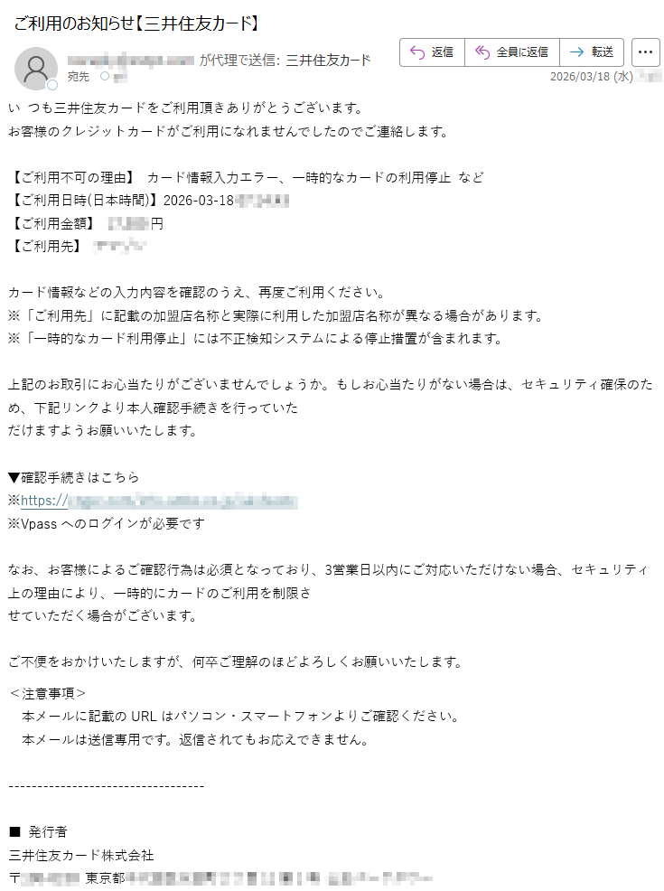 いつも三井住友カードをご利用頂きありがとうございます。お客様のクレジットカードがご利用になれませんでしたのでご連絡します。【ご利用不可の理由】カード情報入力エラー、一時的なカードの利用停止など【ご利用日時(日本時間)】2026-03-18*****【ご利用金額】*****円【ご利用先】****カード情報などの入力内容を確認のうえ、再度ご利用ください。※「ご利用先」に記載の加盟店名称と実際に利用した加盟店名称が異なる場合があります。※「一時的なカード利用停止」には不正検知システムによる停止措置が含まれます。上記のお取引にお心当たりがございませんでしょうか。もしお心当たりがない場合は、セキュリティ確保のため、下記リンクより本人確認手続きを行っていただけますようお願いいたします。▼確認手続きはこちら※https://*****※Vpassへのログインが必要ですなお、お客様によるご確認行為は必須となっており、3営業日以内にご対応いただけない場合、セキュリティ上の理由により、一時的にカードのご利用を制限させていただく場合がございます。ご不便をおかけいたしますが、何卒ご理解のほどよろしくお願いいたします。<注意事項>本メールに記載のURLはパソコン・スマートフォンよりご確認ください。本メールは送信専用です。返信されてもお応えできません。■発行者三井住友カード株式会社〒*****東京都*****