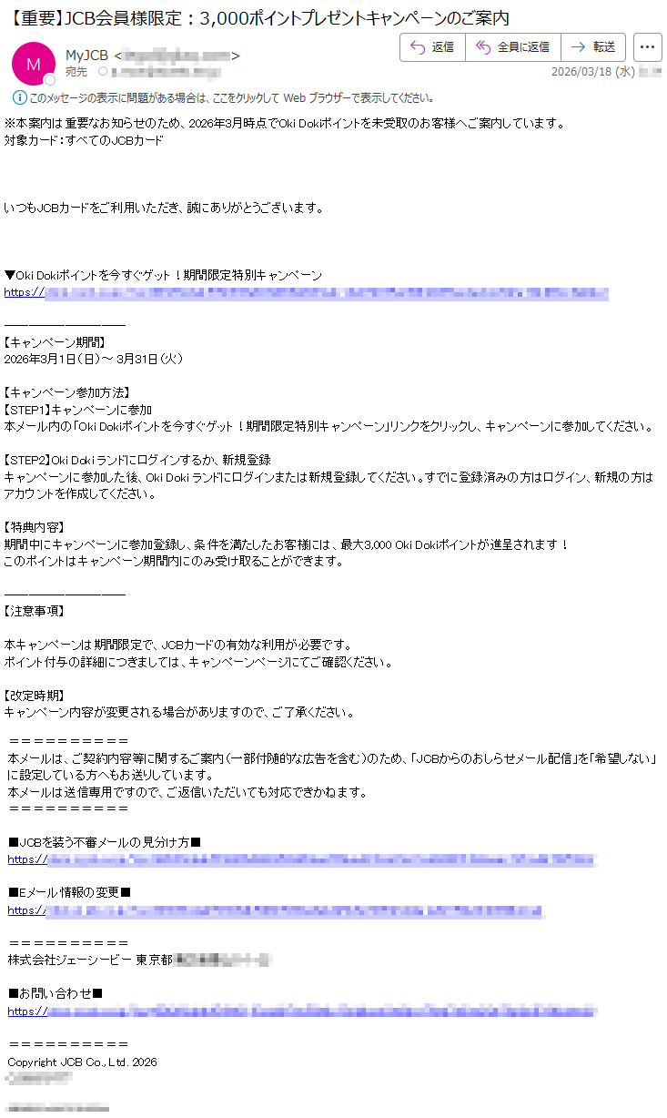※本案内は重要なお知らせのため、2026年3月時点でOkiDokiポイントを未受取のお客様へご案内しています。対象カード:すべてのJCBカードいつもJCBカードをご利用いただき、誠にありがとうございます。▼OkiDokiポイントを今すぐゲット!期間限定特別キャンペーンhttps://*****【キャンペーン期間】2026年3月1日(日)~3月31日(火)【キャンペーン参加方法】【STEP1】キャンペーンに参加本メール内の「OkiDokiポイントを今すぐゲット!期間限定特別キャンペーン」リンクをクリックし、キャンペーンに参加してください。【STEP2】OkiDokiランドにログインするか、新規登録キャンペーンに参加した後、OkiDokiランドにログインまたは新規登録してください。すでに登録済みの方はログイン、新規の方はアカウントを作成してください。【特典内容】期間中にキャンペーンに参加登録し、条件を満たしたお客様には、最大3,000OkiDokiポイントが進呈されます!このポイントはキャンペーン期間内にのみ受け取ることができます。【注意事項】本キャンペーンは期間限定で、JCBカードの有効な利用が必要です。ポイント付与の詳細につきましては、キャンペーンページにてご確認ください。【改定時期】キャンペーン内容が変更される場合がありますので、ご了承ください。本メールは、ご契約内容等に関するご案内(一部付随的な広告を含む)のため、「JCBからのおしらせメール配信」を「希望しない」に設定している方へもお送りしています。本メールは送信専用ですので、ご返信いただいても対応できかねます。■JCBを装う不審メールの見分け方■https://*****■Eメール情報の変更■https://*****株式会社ジェーシービー東京都*****■お問い合わせ■https://*****CopyrightJCBCo.,Ltd.2026*****