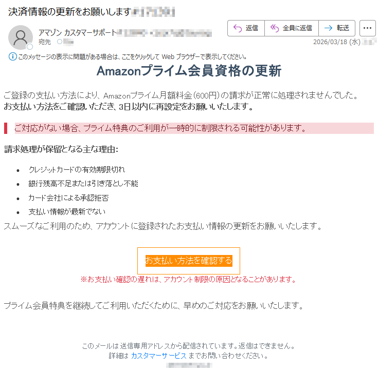 Amazonプライム会員資格の更新ご登録の支払い方法により、Amazonプライム月額料金(600円)の請求が正常に処理されませんでした。お支払い方法をご確認いただき、3日以内に再設定をお願いいたします。ご対応がない場合、プライム特典のご利用が一時的に制限される可能性があります。請求処理が保留となる主な理由:•クレジットカードの有効期限切れ•銀行残高不足または引き落とし不能•カード会社による承認拒否•支払い情報が最新でないスムーズなご利用のため、アカウントに登録されたお支払い情報の更新をお願いいたします。お支払い方法を確認する※お支払い確認の遅れは、アカウント制限の原因となることがあります。プライム会員特典を継続してご利用いただくために、早めのご対応をお願いいたします。このメールは送信専用アドレスから配信されています。返信はできません。詳細はカスタマーサービスまでお問い合わせください。*****