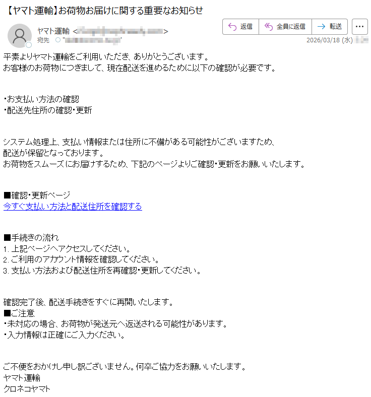 平素よりヤマト運輸をご利用いただき、ありがとうございます。お客様のお荷物につきまして、現在配送を進めるために以下の確認が必要です。・お支払い方法の確認・配送先住所の確認・更新システム処理上、支払い情報または住所に不備がある可能性がございますため、配送が保留となっております。お荷物をスムーズにお届けするため、下記のページよりご確認・更新をお願いいたします。■確認・更新ページ今すぐ支払い方法と配送住所を確認する■手続きの流れ1.上記ページへアクセスしてください。2.ご利用のアカウント情報を確認してください。3.支払い方法および配送住所を再確認・更新してください。確認完了後、配送手続きをすぐに再開いたします。■ご注意・未対応の場合、お荷物が発送元へ返送される可能性があります。・入力情報は正確にご入力ください。ご不便をおかけし申し訳ございません。何卒ご協力をお願いいたします。ヤマト運輸クロネコヤマト