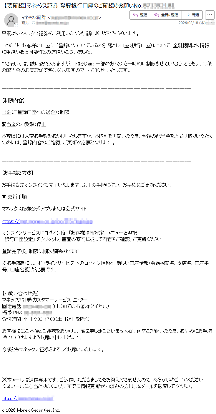 平素よりマネックス証券をご利用いただき、誠にありがとうございます。このたび、お客様の口座にご登録いただいているお引落とし口座(銀行口座)について、金融機関より情報に相違がある可能性との連絡がございました。つきましては、誠に恐れ入りますが、下記の通り一部のお取引を一時的に制限させていただくとともに、今後の配当金のお受取ができなくなりますので、お知らせいたします。【制限内容】出金(ご登録口座への送金):制限配当金のお受取:停止お客様には大変お手数をおかけいたしますが、お取引を再開いただき、今後の配当金をお受け取りいただくためには、登録内容のご確認、ご更新が必要となります。【お手続き方法】お手続きはオンラインで完了いたします。以下の手順に従い、お早めにご更新ください。▼更新手順マネックス証券公式アプリまたは公式サイトhttps://*****オンラインサービスにログイン後、「お客様情報設定」メニューを選択「銀行口座設定」をクリックし、画面の案内に従って内容をご確認、ご更新ください登録完了後、制限は順次解除されます※お手続きには、オンラインサービスへのログイン情報と、新しい口座情報(金融機関名、支店名、口座番号、口座名義)が必要です。【お問い合わせ先】マネックス証券カスタマーサービスセンター固定電話:*****(はじめてのお客様ダイヤル)携帯PHS:*****受付時間:平日8:00-17:00(土日祝日を除く)お客様にはご不便とご迷惑をおかけし、誠に申し訳ございませんが、何卒ご理解いただき、お早めにお手続きいただけますようお願い申し上げます。今後ともマネックス証券をよろしくお願いいたします。※本メールは送信専用です。ご返信いただきましてもお答えできませんので、あらかじめご了承ください。※本メールに心当たりのない方、すでに情報更新がお済みの方は、本メールを破棄してください。https://*****c2026MonexSecurities,Inc.