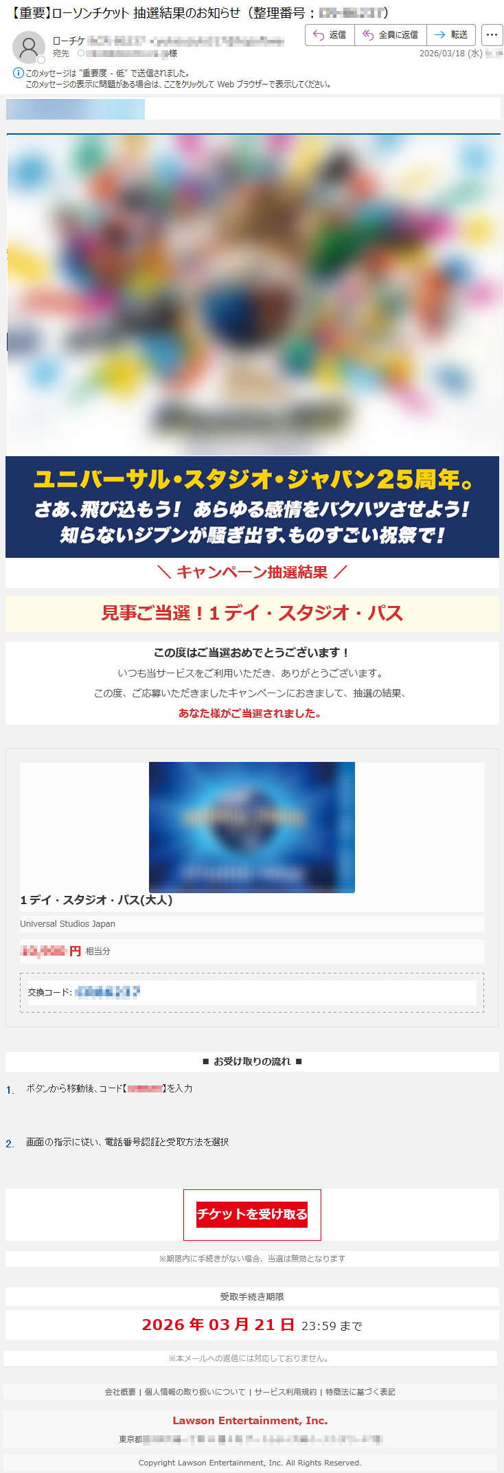 LAWSONTICKET\キャンペーン抽選結果/見事ご当選!1デイ・スタジオ・パスこの度はご当選おめでとうございます!いつも当サービスをご利用いただき、ありがとうございます。この度、ご応募いただきましたキャンペーンにおきまして、抽選の結果、あなた様がご当選されました。1デイ・スタジオ・パス(大人)UniversalStudiosJapan*****円相当分交換コード:*****■お受け取りの流れ■1.ボタンから移動後、コード【*****】を入力2.画面の指示に従い、電話番号認証と受取方法を選択チケットを受け取る※期限内に手続きがない場合、当選は無効となります受取手続き期限2026年03月21日23:59まで※本メールへの返信には対応しておりません。会社概要|個人情報の取り扱いについて|サービス利用規約|特商法に基づく表記LawsonEntertainment,Inc.東京都*****CopyrightLawsonEntertainment,Inc.AllRightsReserved.