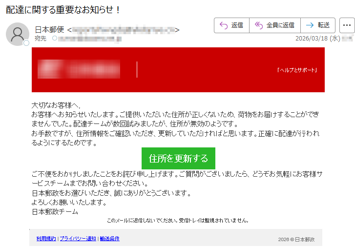 「ヘルプとサポート」大切なお客様へ,お客様へお知らせいたします。ご提供いただいた住所が正しくないため、荷物をお届けすることができませんでした。配達チームが数回試みましたが、住所が無効のようです。お手数ですが、住所情報をご確認いただき、更新していただければと思います。正確に配達が行われるようにするためです。住所を更新するご不便をおかけしましたことをお詫び申し上げます。ご質問がございましたら、どうぞお気軽にお客様サービスチームまでお問い合わせください。日本郵政をお選びいただき、誠にありがとうございます。よろしくお願いいたします。日本郵政チームこのメールに返信しないでください。受信トレイは監視されていません。利用規約|プライバシー通知|輸送条件2026©日本郵政