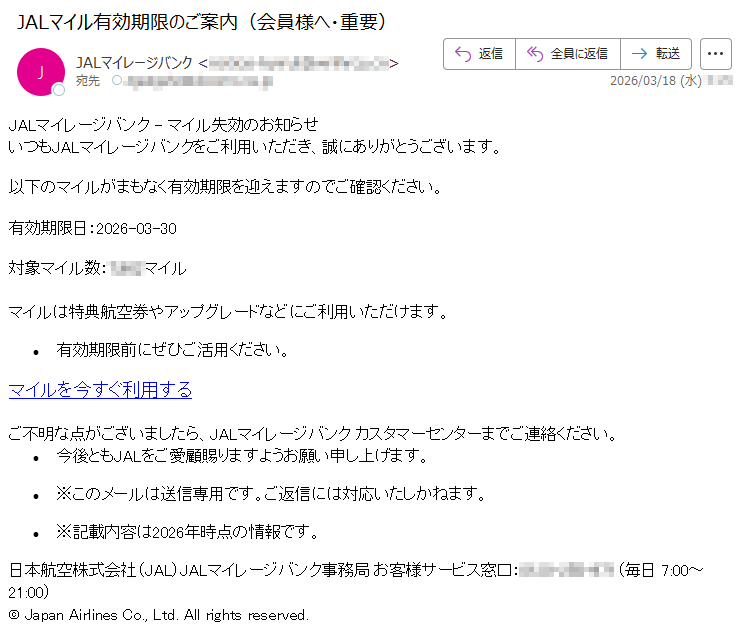 JALマイレージバンク-マイル失効のお知らせいつもJALマイレージバンクをご利用いただき、誠にありがとうございます。以下のマイルがまもなく有効期限を迎えますのでご確認ください。有効期限日:2026-03-30対象マイル数:*****マイルマイルは特典航空券やアップグレードなどにご利用いただけます。•有効期限前にぜひご活用ください。マイルを今すぐ利用するご不明な点がございましたら、JALマイレージバンクカスタマーセンターまでご連絡ください。•今後ともJALをご愛顧賜りますようお願い申し上げます。•※このメールは送信専用です。ご返信には対応いたしかねます。•※記載内容は2026年時点の情報です。日本航空株式会社(JAL)JALマイレージバンク事務局お客様サービス窓口:*****(毎日7:00~21:00)©JapanAirlinesCo.,Ltd.Allrightsreserved.
