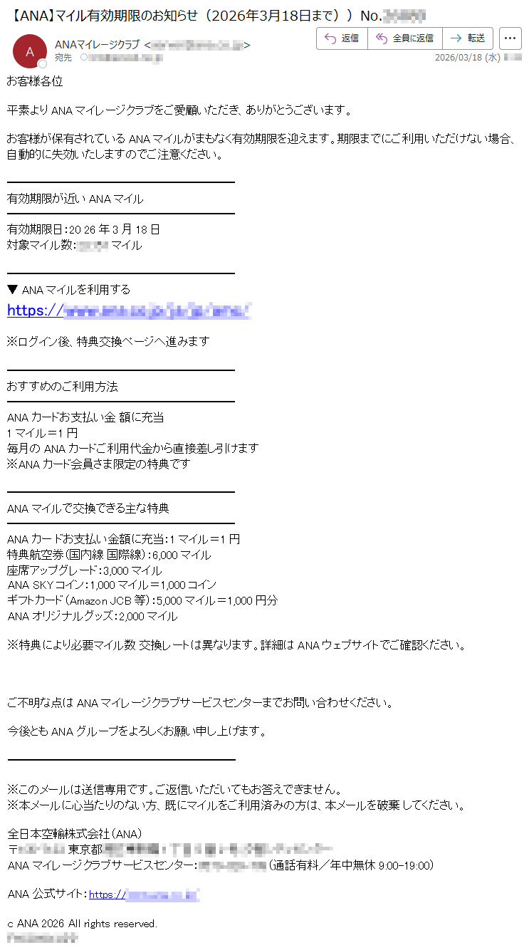 お客様各位平素よりANAマイレージクラブをご愛顧いただき、ありがとうございます。お客様が保有されているANAマイルがまもなく有効期限を迎えます。期限までにご利用いただけない場合、自動的に失効いたしますのでご注意ください。有効期限が近いANAマイル有効期限日:2026年3月18日対象マイル数:*****マイル▼ANAマイルを利用するhttps://*****※ログイン後、特典交換ページへ進みますおすすめのご利用方法ANAカードお支払い金額に充当1マイル=1円毎月のANAカードご利用代金から直接差し引けます※ANAカード会員さま限定の特典ですANAマイルで交換できる主な特典ANAカードお支払い金額に充当:1マイル=1円特典航空券(国内線国際線):6,000マイル座席アップグレード:3,000マイルANASKYコイン:1,000マイル=1,000コインギフトカード(AmazonJCB等):5,000マイル=1,000円分ANAオリジナルグッズ:2,000マイル※特典により必要マイル数交換レートは異なります。詳細はANAウェブサイトでご確認ください。ご不明な点はANAマイレージクラブサービスセンターまでお問い合わせください。今後ともANAグループをよろしくお願い申し上げます。※このメールは送信専用です。ご返信いただいてもお答えできません。※本メールに心当たりのない方、既にマイルをご利用済みの方は、本メールを破棄してください。全日本空輸株式会社(ANA)〒*****東京都*****ANAマイレージクラブサービスセンター:*****(通話有料/年中無休9:00-19:00)ANA公式サイト:https://*****cANA2026Allrightsreserved.*****