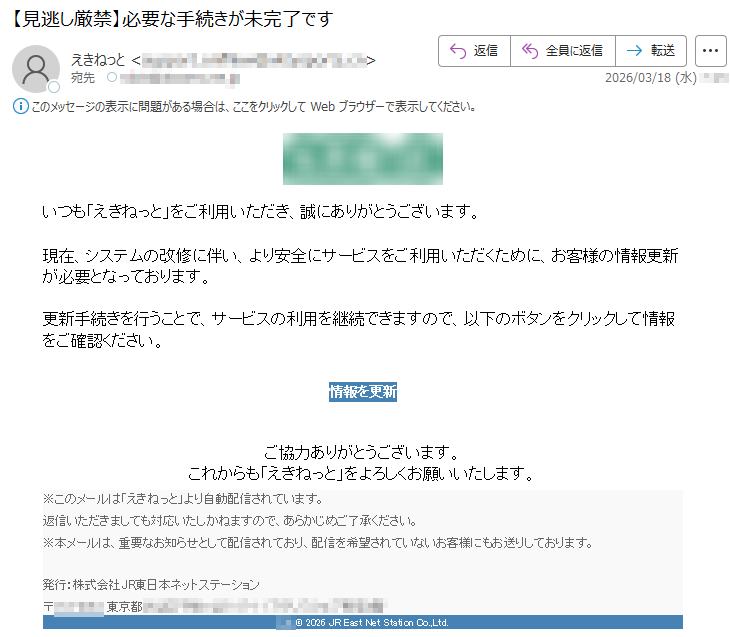 いつも「えきねっと」をご利用いただき、誠にありがとうございます。現在、システムの改修に伴い、より安全にサービスをご利用いただくために、お客様の情報更新が必要となっております。更新手続きを行うことで、サービスの利用を継続できますので、以下のボタンをクリックして情報をご確認ください。情報を更新ご協力ありがとうございます。これからも「えきねっと」をよろしくお願いいたします。※このメールは「えきねっと」より自動配信されています。返信いただきましても対応いたしかねますので、あらかじめご了承ください。※本メールは、重要なお知らせとして配信されており、配信を希望されていないお客様にもお送りしております。発行:株式会社JR東日本ネットステーション〒*****東京都********©2026JREastNetStationCo.,Ltd.