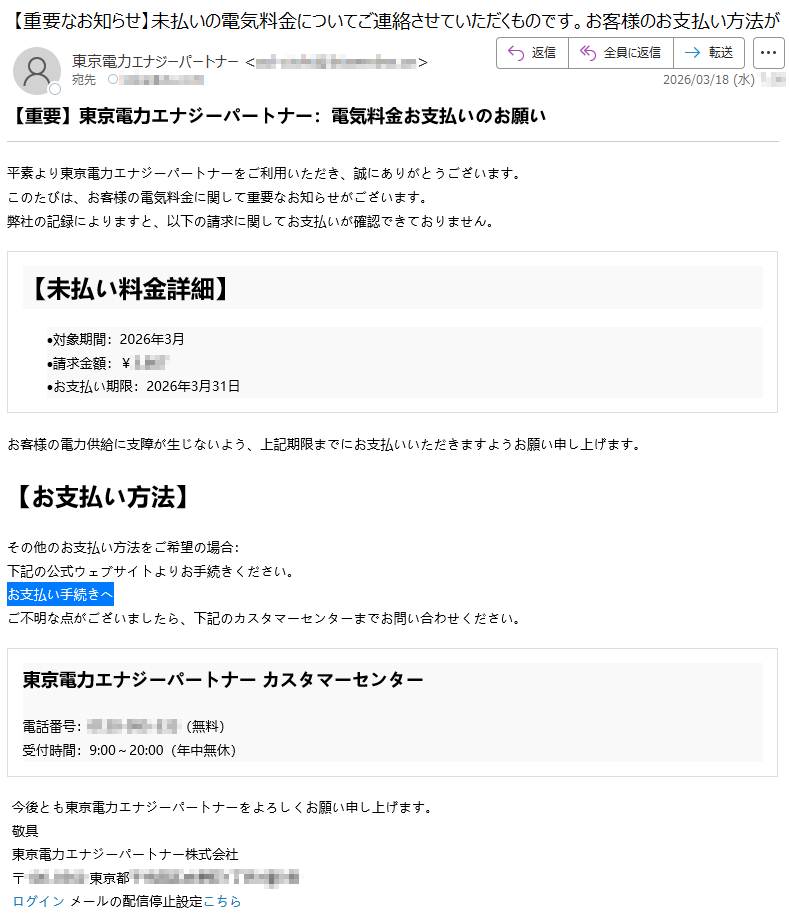 【重要】東京電力エナジーパートナー:電気料金お支払いのお願い平素より東京電力エナジーパートナーをご利用いただき、誠にありがとうございます。このたびは、お客様の電気料金に関して重要なお知らせがございます。弊社の記録によりますと、以下の請求に関してお支払いが確認できておりません。【未払い料金詳細】•対象期間:2026年3月•請求金額:¥*****•お支払い期限:2026年3月31日お客様の電力供給に支障が生じないよう、上記期限までにお支払いいただきますようお願い申し上げます。【お支払い方法】その他のお支払い方法をご希望の場合:下記の公式ウェブサイトよりお手続きください。お支払い手続きへご不明な点がございましたら、下記のカスタマーセンターまでお問い合わせください。東京電力エナジーパートナーカスタマーセンター電話番号:*****(無料)受付時間:9:00~20:00(年中無休)今後とも東京電力エナジーパートナーをよろしくお願い申し上げます。敬具東京電力エナジーパートナー株式会社〒*****東京都*****ログインメールの配信停止設定こちら