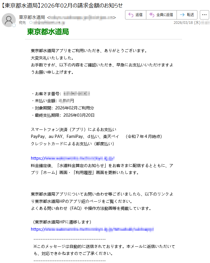 東京都水道局東京都水道局アプリをご利用いただき、ありがとうございます。大変失礼いたしました。お手数ですが、以下の内容をご確認いただき、早急にお支払いいただけますようお願い申し上げます。・お客さま番号:*****・未払い金額:*****円・対象期間:2026年02月ご利用分・最終支払期限:2026年03月20日スマートフォン決済(アプリ)によるお支払いPayPay、auPAY、FamiPay、d払い、楽天ペイ(令和7年4月時点)クレジットカードによるお支払い(都度払い)https://*****料金確定後、「水道料金算定のお知らせ」をお客さまに配信するとともに、アプリ「ホーム」画面・「利用履歴」画面を更新いたします。東京都水道局アプリについてお問い合わせ等ございましたら、以下のリンクより東京都水道局HPのアプリ紹介ページをご覧ください。よくある問い合わせ(FAQ)や操作方法動画等を掲載しています。(東京都水道局HPに遷移します)https://*****※このメッセージは自動的に送信されております。本メールに返信いただいても、対応できかねますのでご了承ください。