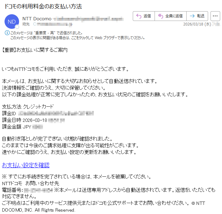 【重要】お支払いに関するご案内いつもNTTドコモをご利用いただき、誠にありがとうございます。本メールは、お支払いに関する大切なお知らせとして自動送信されています。決済情報をご確認のうえ、大切に保管してください。以下の課金処理が正常に完了しなかったため、お支払い状況のご確認をお願いいたします。支払方法クレジットカード課金ID*****課金日時2026-03-18*****課金金額JPY****自動引き落としが完了できない状態が確認されました。このままでは今後のご請求処理に支障が出る可能性がございます。速やかにご確認のうえ、お支払い設定の更新をお願いいたします。お支払い設定を確認※すでにお手続きを完了されている場合は、本メールを破棄してください。NTTドコモお問い合わせ先電話番号:*****※本メールは送信専用アドレスから自動送信されています。返信をいただいても対応できません。ご不明点はご利用中のサービス提供元またはドコモ公式サポートまでお問い合わせください。©NTTDOCOMO,INC.AllRightsReserved.