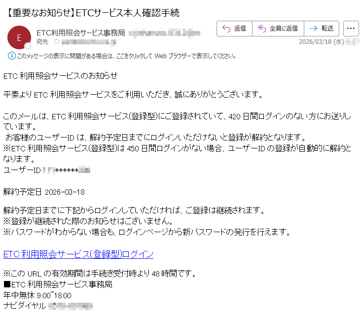 ETC利用照会サービスのお知らせ平素よりETC利用照会サービスをご利用いただき、誠にありがとうございます。このメールは、ETC利用照会サービス(登録型)にご登録されていて、420日間ログインのない方にお送りしています。お客様のユーザーIDは、解約予定日までにログインいただけないと登録が解約となります。※ETC利用照会サービス(登録型)は450日間ログインがない場合、ユーザーIDの登録が自動的に解約となります。ユーザーID*****解約予定日2026-03-18解約予定日までに下記からログインしていただければ、ご登録は継続されます。※登録が継続された際のお知らせはございません。※パスワードがわからない場合も、ログインページから新パスワードの発行を行えます。ETC利用照会サービス(登録型)ログイン※このURLの有効期間は手続き受付時より48時間です。■ETC利用照会サービス事務局年中無休9:00~18:00ナピダイヤル*****