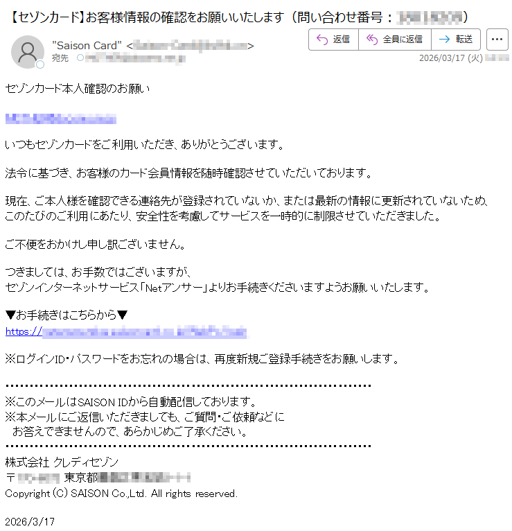 セゾンカード本人確認のお願い*****いつもセゾンカードをご利用いただき、ありがとうございます。法令に基づき、お客様のカード会員情報を随時確認させていただいております。現在、ご本人様を確認できる連絡先が登録されていないか、または最新の情報に更新されていないため、このたびのご利用にあたり、安全性を考慮してサービスを一時的に制限させていただきました。ご不便をおかけし申し訳ございません。つきましては、お手数ではございますが、セゾンインターネットサービス「Netアンサー」よりお手続きくださいますようお願いいたします。▼お手続きはこちらから▼https://*****※ログインID・パスワードをお忘れの場合は、再度新規ご登録手続きをお願いします。※このメールはSAISONIDから自動配信しております。※本メールにご返信いただきましても、ご質問・ご依頼などにお答えできませんので、あらかじめご了承ください。株式会社クレディセゾン〒*****東京都*****Copyright(C)SAISONCo.,Ltd.Allrightsreserved.2026/3/17