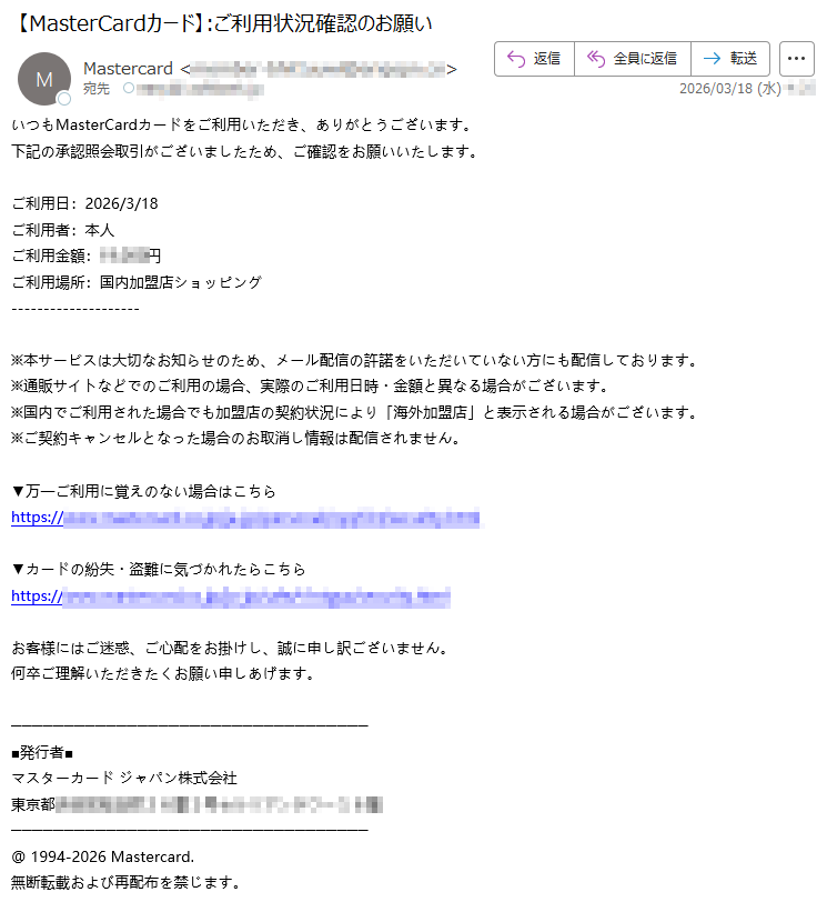 いつもMasterCardカードをご利用いただき、ありがとうございます。下記の承認照会取引がございましたため、ご確認をお願いいたします。ご利用日:2026/3/18ご利用者:本人ご利用金額:*****円ご利用場所:国内加盟店ショッピング※本サービスは大切なお知らせのため、メール配信の許諾をいただいていない方にも配信しております。※通販サイトなどでのご利用の場合、実際のご利用日時・金額と異なる場合がございます。※国内でご利用された場合でも加盟店の契約状況により「海外加盟店」と表示される場合がございます。※ご契約キャンセルとなった場合のお取消し情報は配信されません。▼万一ご利用に覚えのない場合はこちらhttps://*****▼カードの紛失・盗難に気づかれたらこちらhttps://*****お客様にはご迷惑、ご心配をお掛けし、誠に申し訳ございません。何卒ご理解いただきたくお願い申しあげます。■発行者■マスターカードジャパン株式会社東京都*****@1994-2026Mastercard.無断転載および再配布を禁じます。