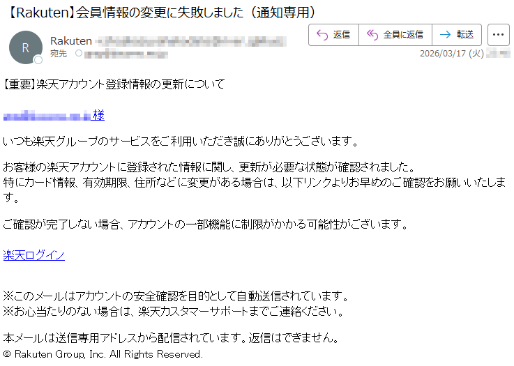 【重要】楽天アカウント登録情報の更新について*****様いつも楽天グループのサービスをご利用いただき誠にありがとうございます。お客様の楽天アカウントに登録された情報に関し、更新が必要な状態が確認されました。特にカード情報、有効期限、住所などに変更がある場合は、以下リンクよりお早めのご確認をお願いいたします。ご確認が完了しない場合、アカウントの一部機能に制限がかかる可能性がございます。楽天ログイン※このメールはアカウントの安全確認を目的として自動送信されています。※お心当たりのない場合は、楽天カスタマーサポートまでご連絡ください。本メールは送信専用アドレスから配信されています。返信はできません。©RakutenGroup,Inc.AllRightsReserved.
