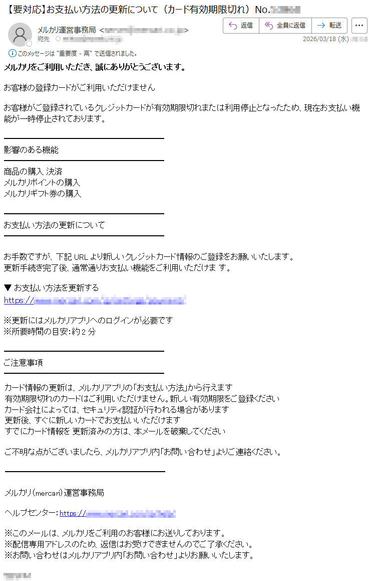 メルカリをご利用いただき、誠にありがとうございます。お客様の登録カードがご利用いただけませんお客様がご登録されているクレジットカードが有効期限切れまたは利用停止となったため、現在お支払い機能が一時停止されております。影響のある機能商品の購入決済メルカリポイントの購入メルカリギフト券の購入お支払い方法の更新についてお手数ですが、下記URLより新しいクレジットカード情報のご登録をお願いいたします。更新手続き完了後、通常通りお支払い機能をご利用いただけます。▼お支払い方法を更新するhttps://*****※更新にはメルカリアプリへのログインが必要です※所要時間の目安:約2分ご注意事項カード情報の更新は、メルカリアプリの「お支払い方法」から行えます有効期限切れのカードはご利用いただけません。新しい有効期限をご登録くださいカード会社によっては、セキュリティ認証が行われる場合があります更新後、すぐに新しいカードでお支払いいただけますすでにカード情報を更新済みの方は、本メールを破棄してくださいご不明な点がございましたら、メルカリアプリ内「お問い合わせ」よりご連絡ください。メルカリ(mercari)運営事務局ヘルプセンター:https://*****※このメールは、メルカリをご利用のお客様にお送りしております。※配信専用アドレスのため、返信はお受けできませんのでご了承ください。※お問い合わせはメルカリアプリ内「お問い合わせ」よりお願いいたします。*****