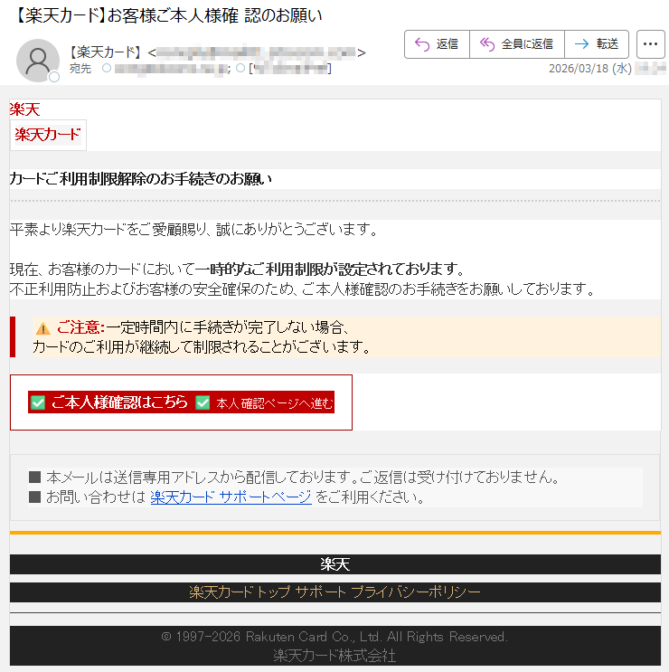 楽天楽天カードカードご利用制限解除のお手続きのお願い平素より楽天カードをご愛顧賜り、誠にありがとうございます。現在、お客様のカードにおいて一時的なご利用制限が設定されております。不正利用防止およびお客様の安全確保のため、ご本人様確認のお手続きをお願いしております。⚠ご注意:一定時間内に手続きが完了しない場合、カードのご利用が継続して制限されることがございます。✅ご本人様確認はこちら✅本人確認ページへ進む■本メールは送信専用アドレスから配信しております。ご返信は受け付けておりません。■お問い合わせは楽天カードサポートページをご利用ください。楽天楽天カードトップサポートプライバシーポリシー©1997-2026RakutenCardCo.,Ltd.AllRightsReserved.楽天カード株式会社