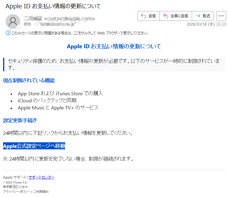 AppleIDお支払い情報の更新についてセキュリティ保護のため、お支払い情報の更新が必要です。以下のサービスが一時的に制限されています。現在制限されている機能•AppStoreおよびiTunesStoreでの購入•iCloudのバックアップと同期•AppleMusicとAppleTV+のサービス設定更新手続き24時間以内に下記リンクからお支払い情報を更新してください。Apple公式設定ページへ移動※24時間以内に更新を完了しない場合、制限が継続されます。Appleサポート:サポートセンター・2025iTunesK.K.東京都*****プライバシーポリシー|ご利用規約