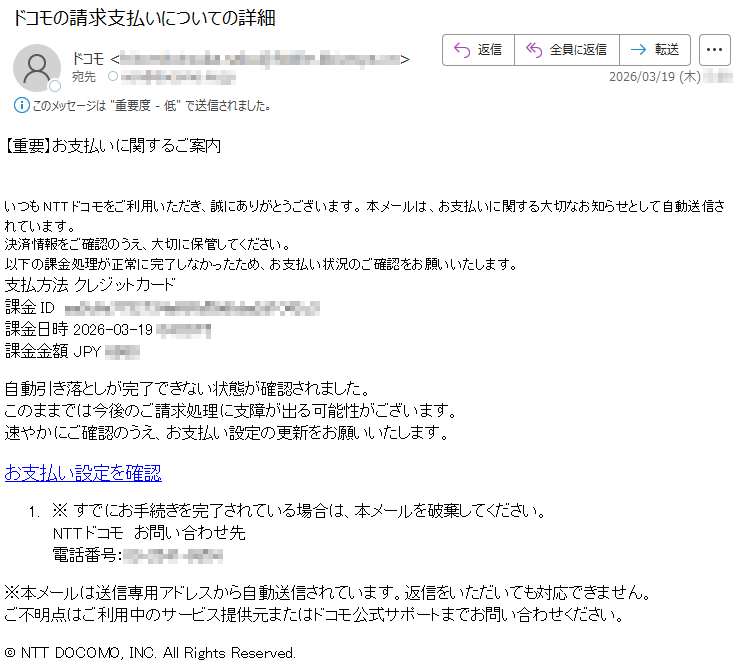 【重要】お支払いに関するご案内いつもNTTドコモをご利用いただき、誠にありがとうございます。本メールは、お支払いに関する大切なお知らせとして自動送信されています。決済情報をご確認のうえ、大切に保管してください。以下の課金処理が正常に完了しなかったため、お支払い状況のご確認をお願いいたします。支払方法クレジットカード課金ID*****課金日時2026-03-19*****課金金額JPY*****自動引き落としが完了できない状態が確認されました。このままでは今後のご請求処理に支障が出る可能性がございます。速やかにご確認のうえ、お支払い設定の更新をお願いいたします。お支払い設定を確認1.※すでにお手続きを完了されている場合は、本メールを破棄してください。NTTドコモお問い合わせ先電話番号:*****※本メールは送信専用アドレスから自動送信されています。返信をいただいても対応できません。ご不明点はご利用中のサービス提供元またはドコモ公式サポートまでお問い合わせください。©NTTDOCOMO,INC.AllRightsReserved.